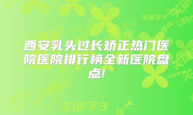 西安乳头过长矫正热门医院医院排行榜全新医院盘点!