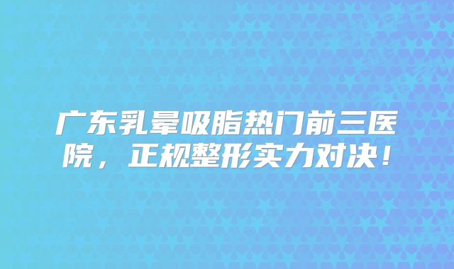 广东乳晕吸脂热门前三医院，正规整形实力对决！