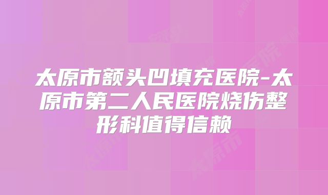 太原市额头凹填充医院-太原市第二人民医院烧伤整形科值得信赖