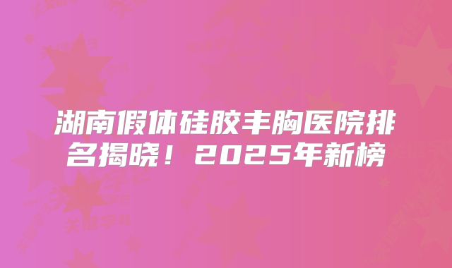 湖南假体硅胶丰胸医院排名揭晓！2025年新榜