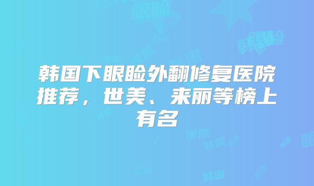 韩国下眼睑外翻修复医院推荐，世美、来丽等榜上有名