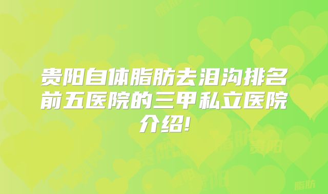 贵阳自体脂肪去泪沟排名前五医院的三甲私立医院介绍!