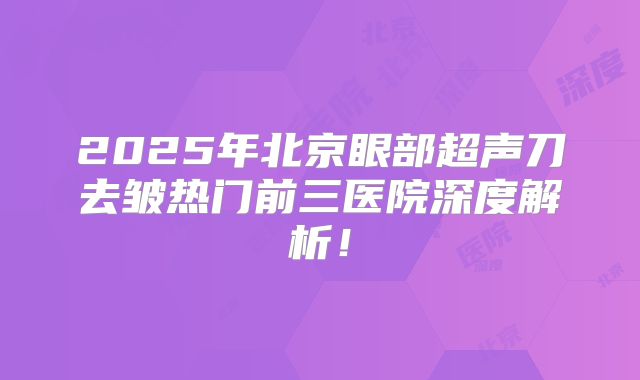 2025年北京眼部超声刀去皱热门前三医院深度解析！