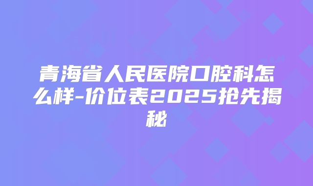 青海省人民医院口腔科怎么样-价位表2025抢先揭秘