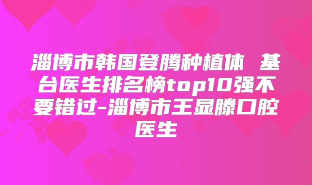 淄博市韩国登腾种植体 基台医生排名榜top10强不要错过-淄博市王显滕口腔医生