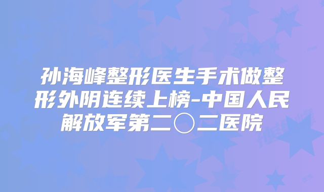 孙海峰整形医生手术做整形外阴连续上榜-中国人民解放军第二〇二医院