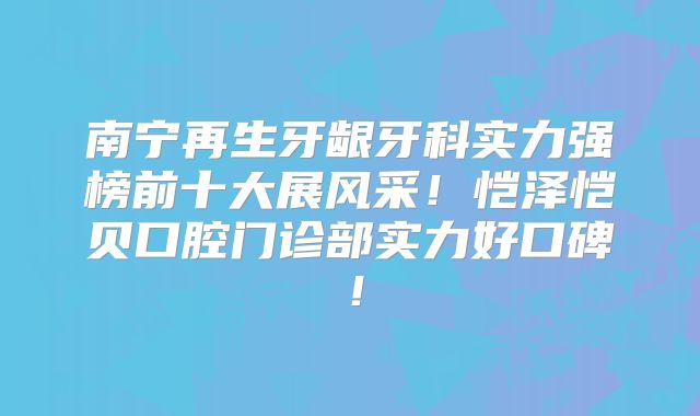 南宁再生牙龈牙科实力强榜前十大展风采！恺泽恺贝口腔门诊部实力好口碑！