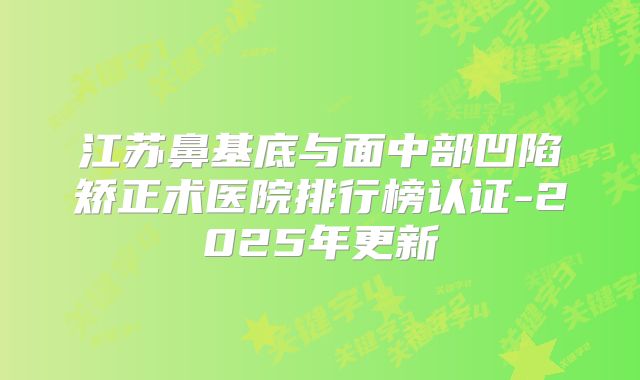 江苏鼻基底与面中部凹陷矫正术医院排行榜认证-2025年更新