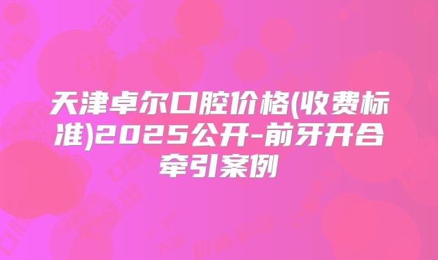 天津卓尔口腔价格(收费标准)2025公开-前牙开合牵引案例