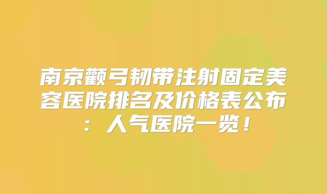 南京颧弓韧带注射固定美容医院排名及价格表公布：人气医院一览！