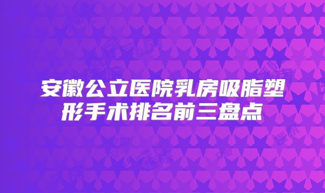 安徽公立医院乳房吸脂塑形手术排名前三盘点