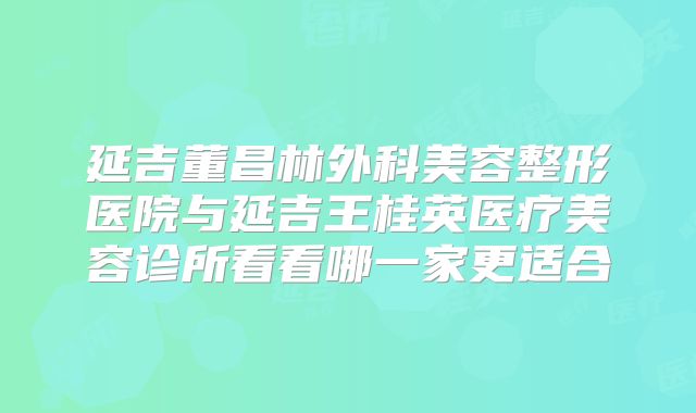 延吉董昌林外科美容整形医院与延吉王桂英医疗美容诊所看看哪一家更适合