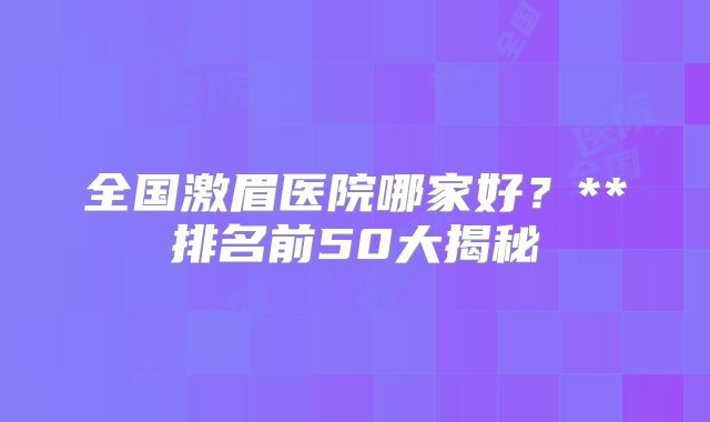 全国激眉医院哪家好？**排名前50大揭秘