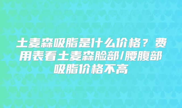 土麦森吸脂是什么价格？费用表看土麦森脸部/腰腹部吸脂价格不高
