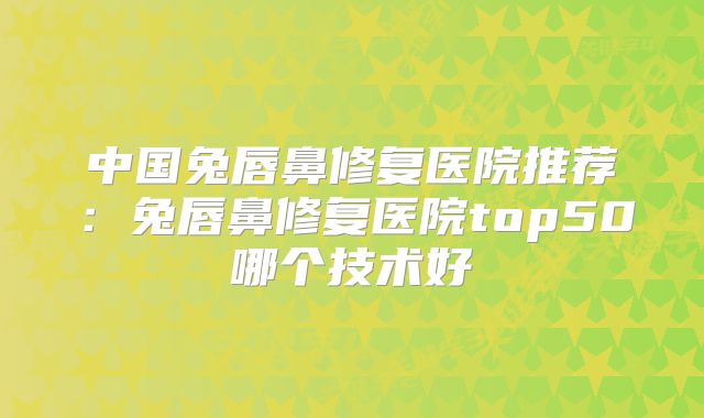 中国兔唇鼻修复医院推荐：兔唇鼻修复医院top50哪个技术好