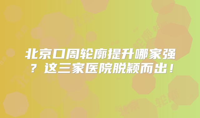 北京口周轮廓提升哪家强？这三家医院脱颖而出！