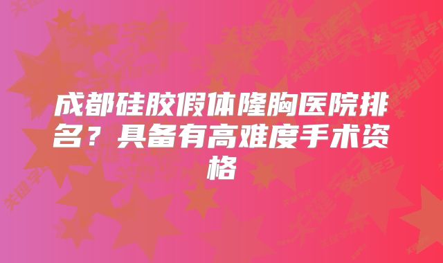 成都硅胶假体隆胸医院排名？具备有高难度手术资格