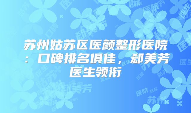 苏州姑苏区医颜整形医院：口碑排名俱佳，郄美芳医生领衔