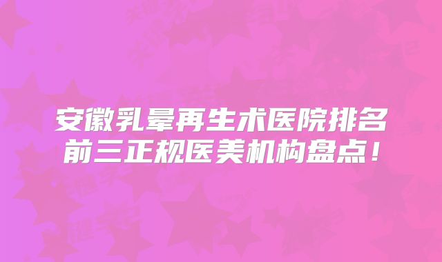 安徽乳晕再生术医院排名前三正规医美机构盘点！