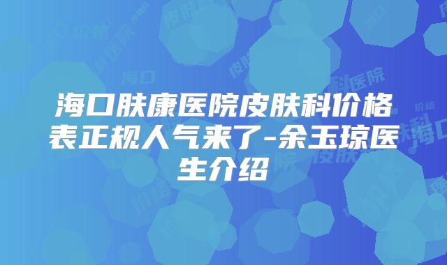 海口肤康医院皮肤科价格表正规人气来了-余玉琼医生介绍