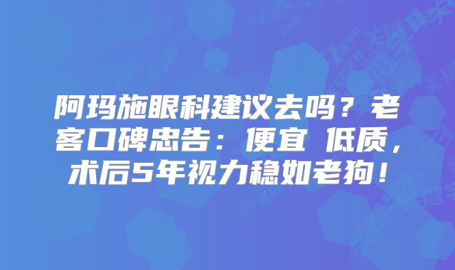 阿玛施眼科建议去吗？老客口碑忠告：便宜≠低质，术后5年视力稳如老狗！