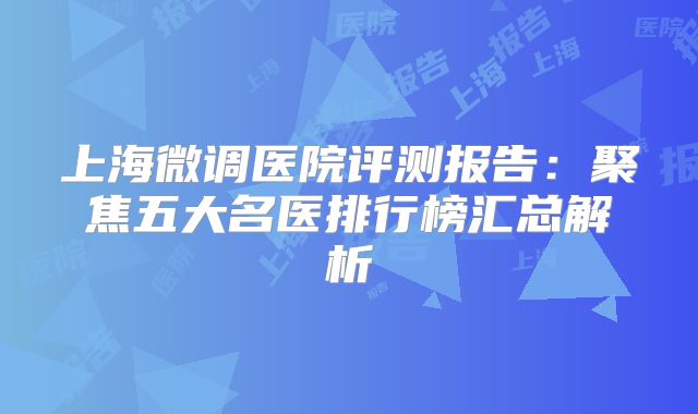 上海微调医院评测报告：聚焦五大名医排行榜汇总解析