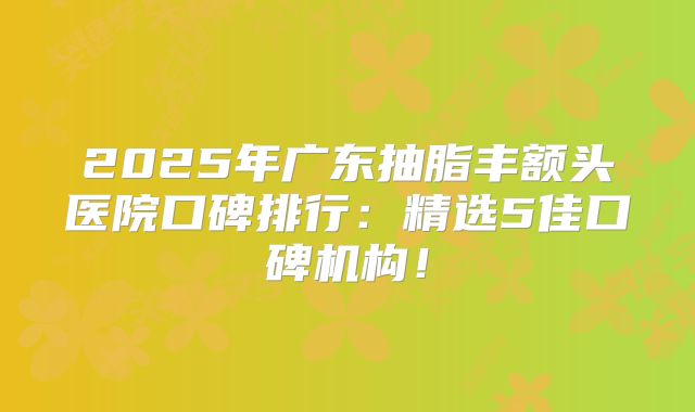 2025年广东抽脂丰额头医院口碑排行：精选5佳口碑机构！