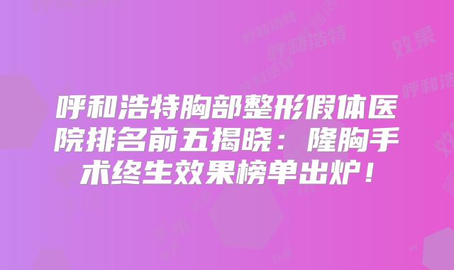 呼和浩特胸部整形假体医院排名前五揭晓：隆胸手术终生效果榜单出炉！
