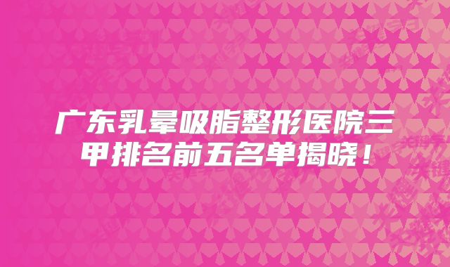 广东乳晕吸脂整形医院三甲排名前五名单揭晓！