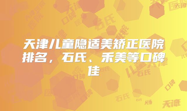 天津儿童隐适美矫正医院排名，石氏、禾美等口碑佳