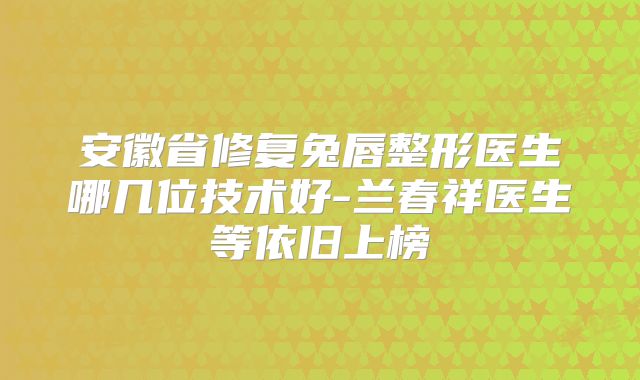 安徽省修复兔唇整形医生哪几位技术好-兰春祥医生等依旧上榜