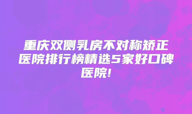 重庆双侧乳房不对称矫正医院排行榜精选5家好口碑医院!