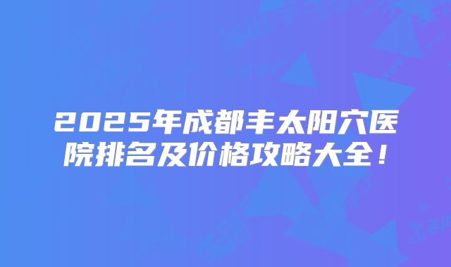 2025年成都丰太阳穴医院排名及价格攻略大全！