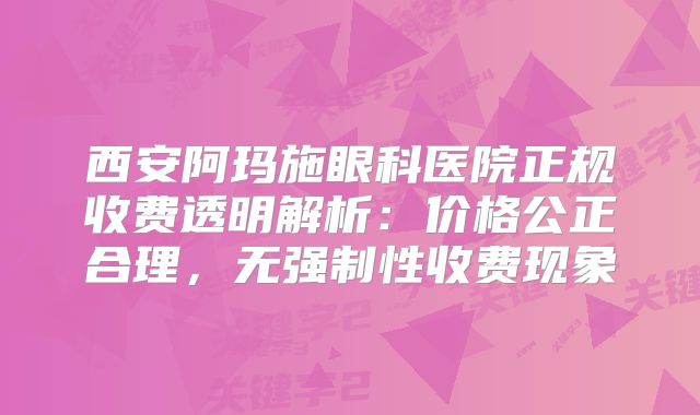 西安阿玛施眼科医院正规收费透明解析：价格公正合理，无强制性收费现象