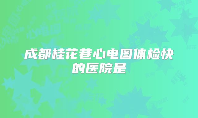 成都桂花巷心电图体检快的医院是