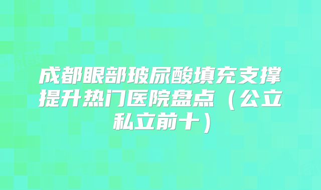 成都眼部玻尿酸填充支撑提升热门医院盘点（公立私立前十）