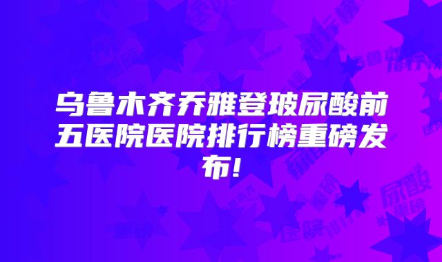 乌鲁木齐乔雅登玻尿酸前五医院医院排行榜重磅发布!