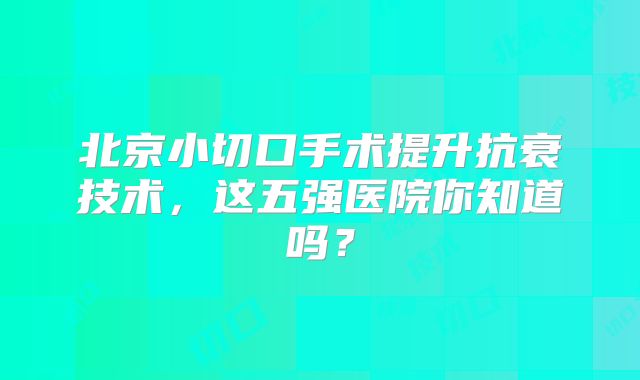 北京小切口手术提升抗衰技术，这五强医院你知道吗？