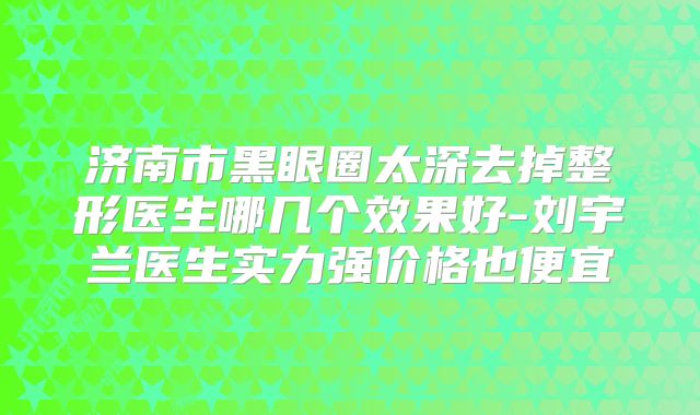 济南市黑眼圈太深去掉整形医生哪几个效果好-刘宇兰医生实力强价格也便宜