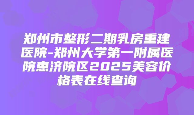 郑州市整形二期乳房重建医院-郑州大学第一附属医院惠济院区2025美容价格表在线查询