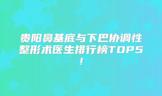 贵阳鼻基底与下巴协调性整形术医生排行榜TOP5!