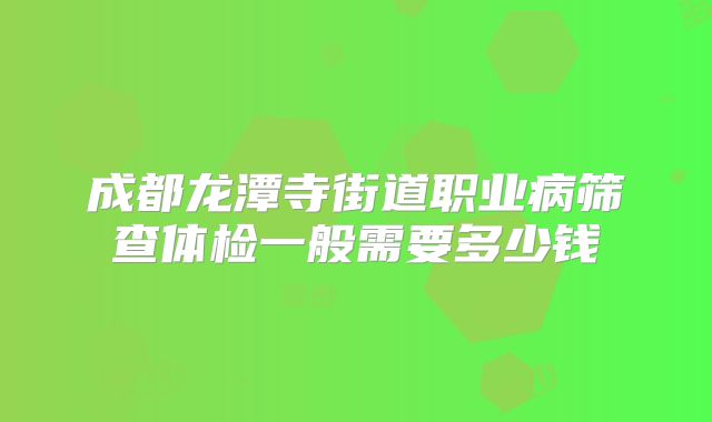 成都龙潭寺街道职业病筛查体检一般需要多少钱