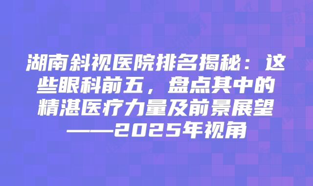 湖南斜视医院排名揭秘：这些眼科前五，盘点其中的精湛医疗力量及前景展望——2025年视角