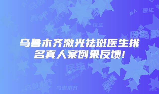 乌鲁木齐激光祛斑医生排名真人案例果反馈!