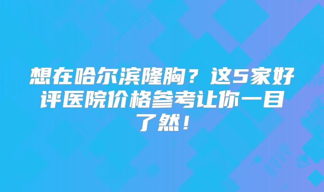 想在哈尔滨隆胸？这5家好评医院价格参考让你一目了然！
