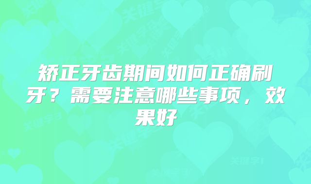 矫正牙齿期间如何正确刷牙？需要注意哪些事项，效果好