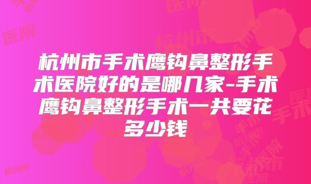 杭州市手术鹰钩鼻整形手术医院好的是哪几家-手术鹰钩鼻整形手术一共要花多少钱
