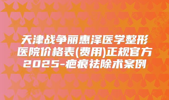 天津战争丽惠泽医学整形医院价格表(费用)正规官方2025-疤痕祛除术案例