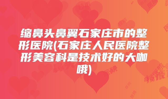 缩鼻头鼻翼石家庄市的整形医院(石家庄人民医院整形美容科是技术好的大咖哦)