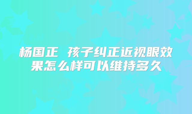 杨国正 孩子纠正近视眼效果怎么样可以维持多久